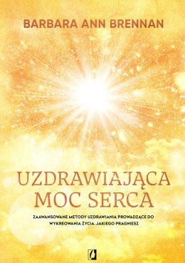 Uzdrawiająca moc serca. Moja osobista podróż i zaawansowane metody uzdrawiania, prowadzące do wykreowania życia, jakiego pragnie