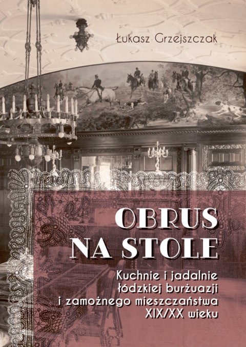 Obrus na stole. Kuchnie i jadalnie łódzkiej burżuazji i zamożnego mieszczaństwa XIX/XX wieku