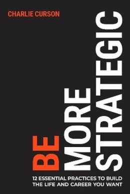 Be More Strategic. 12 essential practices to build the life and career you want